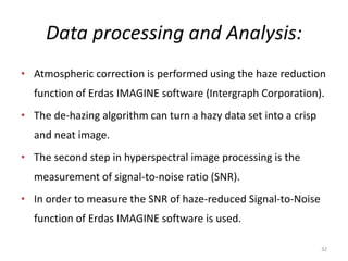 Data processing and Analysis:
• Atmospheric correction is performed using the haze reduction
function of Erdas IMAGINE software (Intergraph Corporation).
• The de-hazing algorithm can turn a hazy data set into a crisp
and neat image.
• The second step in hyperspectral image processing is the
measurement of signal-to-noise ratio (SNR).
• In order to measure the SNR of haze-reduced Signal-to-Noise
function of Erdas IMAGINE software is used.
32
 
