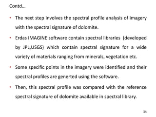 Contd…
• The next step involves the spectral profile analysis of imagery
with the spectral signature of dolomite.
• Erdas IMAGINE software contain spectral libraries (developed
by JPL,USGS) which contain spectral signature for a wide
variety of materials ranging from minerals, vegetation etc.
• Some specific points in the imagery were identified and their
spectral profiles are generted using the software.
• Then, this spectral profile was compared with the reference
spectral signature of dolomite available in spectral library.
34
 