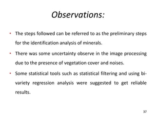 Observations:
• The steps followed can be referred to as the preliminary steps
for the identification analysis of minerals.
• There was some uncertainty observe in the image processing
due to the presence of vegetation cover and noises.
• Some statistical tools such as statistical filtering and using bi-
variety regression analysis were suggested to get reliable
results.
37
 