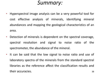Summary:
• Hyperspectral image analysis can be a very powerful tool for
cost effective analysis of minerals, identifying mineral
abundances and mapping the geological characteristics of an
area.
• Detection of minerals is dependent on the spectral coverage,
spectral resolution and signal to noise ratio of the
spectrometer, the abundance of the mineral.
• It can be said that the low signal to noise ratio and use of
laboratory spectra of the minerals from the standard spectral
libraries as the reference affect the classification results and
their accuracies. 38
 