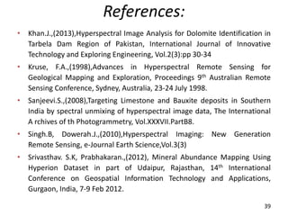 References:
• Khan.J.,(2013),Hyperspectral Image Analysis for Dolomite Identification in
Tarbela Dam Region of Pakistan, International Journal of Innovative
Technology and Exploring Engineering, Vol.2(3):pp 30-34
• Kruse, F.A.,(1998),Advances in Hyperspectral Remote Sensing for
Geological Mapping and Exploration, Proceedings 9th Australian Remote
Sensing Conference, Sydney, Australia, 23-24 July 1998.
• Sanjeevi.S.,(2008),Targeting Limestone and Bauxite deposits in Southern
India by spectral unmixing of hyperspectral image data, The International
A rchives of th Photogrammetry, Vol.XXXVII.PartB8.
• Singh.B, Dowerah.J.,(2010),Hyperspectral Imaging: New Generation
Remote Sensing, e-Journal Earth Science,Vol.3(3)
• Srivasthav. S.K, Prabhakaran.,(2012), Mineral Abundance Mapping Using
Hyperion Dataset in part of Udaipur, Rajasthan, 14th International
Conference on Geospatial Information Technology and Applications,
Gurgaon, India, 7-9 Feb 2012.
39
 