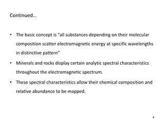 Co ti ued…
• The asi o ept is all su sta es depe di g o their ole ular
composition scatter electromagnetic energy at specific wavelengths
i disti tive patter
• Minerals and rocks display certain analytic spectral characteristics
throughout the electromagnetic spectrum.
• These spectral characteristics allow their chemical composition and
relative abundance to be mapped.
4
 