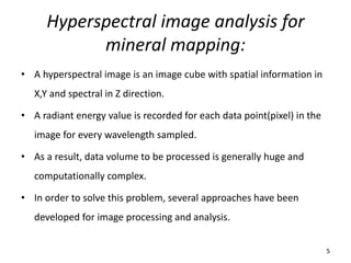 Hyperspectral image analysis for
mineral mapping:
• A hyperspectral image is an image cube with spatial information in
X,Y and spectral in Z direction.
• A radiant energy value is recorded for each data point(pixel) in the
image for every wavelength sampled.
• As a result, data volume to be processed is generally huge and
computationally complex.
• In order to solve this problem, several approaches have been
developed for image processing and analysis.
5
 