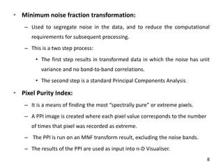 • Minimum noise fraction transformation:
– Used to segregate noise in the data, and to reduce the computational
requirements for subsequent processing.
– This is a two step process:
• The first step results in transformed data in which the noise has unit
variance and no band-to-band correlations.
• The second step is a standard Principal Components Analysis.
• Pixel Purity Index:
– It is a ea s of fi di g the ost spe trall pure or e tre e pi els.
– A PPI image is created where each pixel value corresponds to the number
of times that pixel was recorded as extreme.
– The PPI is run on an MNF transform result, excluding the noise bands.
– The results of the PPI are used as input into n-D Visualiser.
8
 