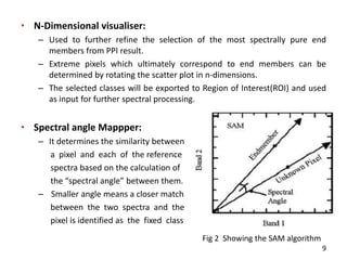 • N-Dimensional visualiser:
– Used to further refine the selection of the most spectrally pure end
members from PPI result.
– Extreme pixels which ultimately correspond to end members can be
determined by rotating the scatter plot in n-dimensions.
– The selected classes will be exported to Region of Interest(ROI) and used
as input for further spectral processing.
• Spectral angle Mappper:
– It determines the similarity between
a pixel and each of the reference
spectra based on the calculation of
the spe tral a gle between them.
– Smaller angle means a closer match
between the two spectra and the
pixel is identified as the fixed class
Fig 2 Showing the SAM algorithm
9
 