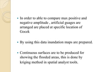  In order to able to compare max positive and
negative amplitude , artificial guages are
arranged are placed at specific location of
Gocek
 By using this data inundation maps are prepared.
 Continuous surfaces are to be produced for
showing the flooded areas, this is done by
kriging method in spatial analyst tools.
 