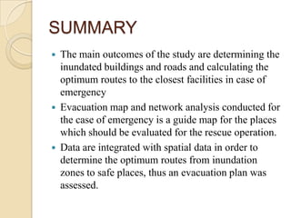 SUMMARY
 The main outcomes of the study are determining the
inundated buildings and roads and calculating the
optimum routes to the closest facilities in case of
emergency
 Evacuation map and network analysis conducted for
the case of emergency is a guide map for the places
which should be evaluated for the rescue operation.
 Data are integrated with spatial data in order to
determine the optimum routes from inundation
zones to safe places, thus an evacuation plan was
assessed.
 