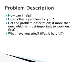 🞂 How can I help?
🞂 How is this a problem for you?
🞂 Get the problem description; if more than
one, which is most important to work on
first?)
🞂 What have you tried? (Was it helpful?)
Problem Description
 