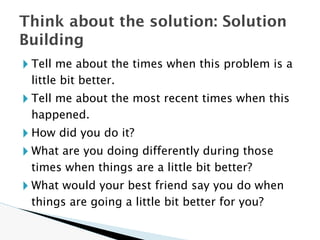 🞂 Tell me about the times when this problem is a
little bit better.
🞂 Tell me about the most recent times when this
happened.
🞂 How did you do it?
🞂 What are you doing differently during those
times when things are a little bit better?
🞂 What would your best friend say you do when
things are going a little bit better for you?
Think about the solution: Solution
Building
 
