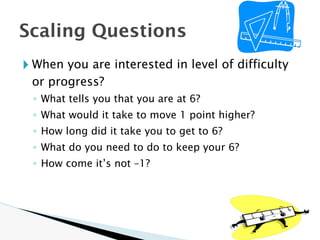 🞂 When you are interested in level of difficulty
or progress?
◦ What tells you that you are at 6?
◦ What would it take to move 1 point higher?
◦ How long did it take you to get to 6?
◦ What do you need to do to keep your 6?
◦ How come it’s not –1?
Scaling Questions
 