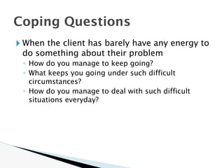 🞂 When the client has barely have any energy to
do something about their problem
◦ How do you manage to keep going?
◦ What keeps you going under such difficult
circumstances?
◦ How do you manage to deal with such difficult
situations everyday?
Coping Questions
 