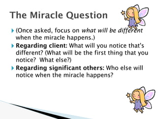 🞂 (Once asked, focus on what will be different
when the miracle happens.)
🞂 Regarding client: What will you notice that's
different? (What will be the first thing that you
notice? What else?)
🞂 Regarding significant others: Who else will
notice when the miracle happens?
The Miracle Question
 