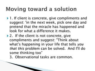 🞂 1. If client is concrete, give compliments and
suggest: 'in the next week, pick one day and
pretend that the miracle has happened and
look for what a difference it makes.
🞂 2. If the client is not concrete, give
compliments and suggest: "Think about
what’s happening in your life that tells you
that this problem can be solved. And I'll do
some thinking too”
3. Observational tasks are common.
Moving toward a solution
 