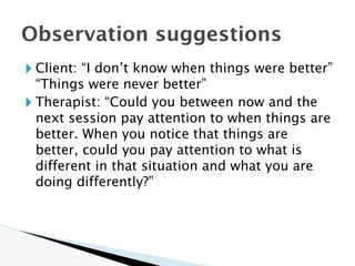 🞂 Client: “I don’t know when things were better”
“Things were never better”
🞂 Therapist: “Could you between now and the
next session pay attention to when things are
better. When you notice that things are
better, could you pay attention to what is
different in that situation and what you are
doing differently?”
Observation suggestions
 