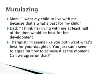 🞂 Mom: “I want my child to live with me
because that’s what’s best for my child”
🞂 Dad: “ I think her living with me at least half
of the time would be best for her
development”
🞂 Therapist: “It seems like you both want what’s
best for your daughter. You just can’t seem
to agree on how to achieve it at the moment.
Can we agree on that?”
Mutulazing
 