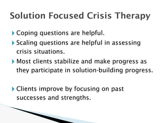 🞂 Coping questions are helpful.
🞂 Scaling questions are helpful in assessing
crisis situations.
🞂 Most clients stabilize and make progress as
they participate in solution-building progress.
🞂 Clients improve by focusing on past
successes and strengths.
Solution Focused Crisis Therapy
 