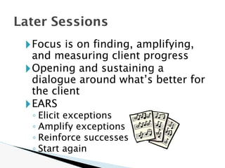 🞂Focus is on finding, amplifying,
and measuring client progress
🞂Opening and sustaining a
dialogue around what’s better for
the client
🞂EARS
◦ Elicit exceptions
◦ Amplify exceptions
◦ Reinforce successes
◦ Start again
Later Sessions
 