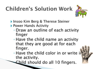 🞂 Insoo Kim Berg & Therese Steiner
🞂 Power Hands Activity
◦ Draw an outline of each activity
finger
◦ Have the child name an activity
that they are good at for each
finger.
◦ Have the child color in or write in
the activity.
◦ Child should do all 10 fingers.
Children’s Solution Work
 