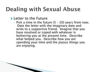 🞂 Letter to the Future
◦ Pick a time in the future (5 – 20) years from now.
Date the letter with the imaginary date and
write to a supportive friend. Imagine that you
have resolved or coped with whatever is
bothering you at the present time. Describe
what helped you. Describe how you are
spending your time and the joyous things you
are enjoying.
Dealing with Sexual Abuse
 