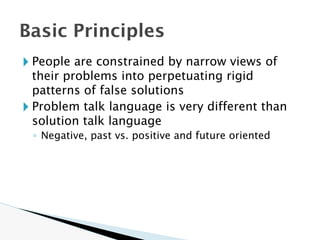 🞂 People are constrained by narrow views of
their problems into perpetuating rigid
patterns of false solutions
🞂 Problem talk language is very different than
solution talk language
◦ Negative, past vs. positive and future oriented
Basic Principles
 