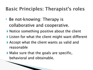 • Be not-knowing: Therapy is
collaborative and cooperative.
🞂 Notice something positive about the client
🞂 Listen for what the client might want different
🞂 Accept what the client wants as valid and
reasonable
🞂 Make sure that the goals are specific,
behavioral and obtainable.
Basic Principles: Therapist’s roles
 
