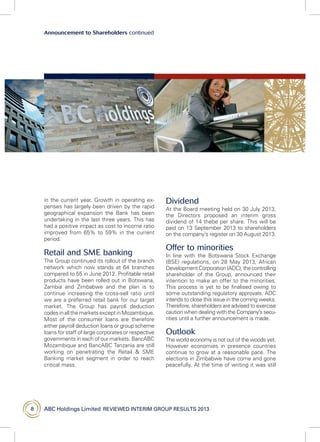 ABC Holdings Limited  reviewed interim group results 20138
Announcement to Shareholders continued
in the current year. Growth in operating ex-
penses has largely been driven by the rapid
geographical expansion the Bank has been
undertaking in the last three years. This has
had a positive impact as cost to income ratio
improved from 65% to 59% in the current
period.
Retail and SME banking
The Group continued its rollout of the branch
network which now stands at 64 branches
compared to 55 in June 2012. Profitable retail
products have been rolled out in Botswana,
Zambia and Zimbabwe and the plan is to
continue increasing the cross-sell ratio until
we are a preferred retail bank for our target
market. The Group has payroll deduction
codesinallthemarketsexceptinMozambique.
Most of the consumer loans are therefore
either payroll deduction loans or group scheme
loans for staff of large corporates or respective
governments in each of our markets. BancABC
Mozambique and BancABC Tanzania are still
working on penetrating the Retail  SME
Banking market segment in order to reach
critical mass.
Dividend
At the Board meeting held on 30 July 2013,
the Directors proposed an interim gross
dividend of 14 thebe per share. This will be
paid on 13 September 2013 to shareholders
on the company’s register on 30 August 2013.
Offer to minorities
In line with the Botswana Stock Exchange
(BSE) regulations, on 28 May 2013, African
Development Corporation (ADC), the controlling
shareholder of the Group, announced their
intention to make an offer to the minorities.
This process is yet to be finalised owing to
some outstanding regulatory approvals. ADC
intends to close this issue in the coming weeks.
Therefore, shareholders are advised to exercise
caution when dealing with the Company’s secu-
rities until a further announcement is made.
Outlook
The world economy is not out of the woods yet.
However economies in presence countries
continue to grow at a reasonable pace. The
elections in Zimbabwe have come and gone
peacefully. At the time of writing it was still
 