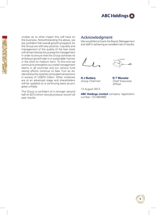 9
unclear as to what impact this will have on
the business. Notwithstanding the above, we
are confident that overall growth prospects for
the Group are still very positive. Liquidity and
management of the quality of the loan book
will remainthekeyfocusareasformanagement
in order to ensure that the Group achieves its
ambitious growth plan in a sustainable manner
in the short to medium term. To this end we
continuetostrengthenourcreditmanagement
teams in all countries and our various fund
raising efforts continue to bear fruit as ev-
idencedbytherecentlyconcludedtransactions
in excess of US$70 million. Other initiatives
are at an advanced stage and shareholders
will be updated on a continuing basis as pro-
gress unfolds.
The Group is confident of a stronger second
half of 2013 which should produce record full
year results.
Acknowledgment
WewouldliketothanktheBoard,Management
and staff in achieving an excellent set of results.
H J Buttery	 D T Munatsi
Group Chairman 	Chief Executive
Officer
13 August 2013
ABC Holdings Limited company registration
number: CO.99/4865
 