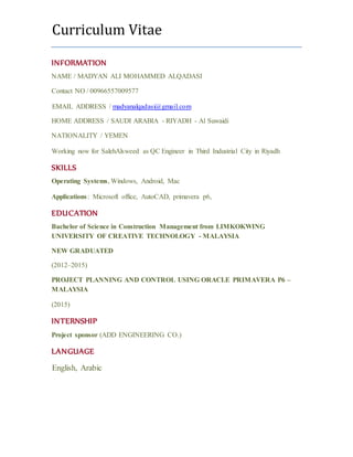 Curriculum Vitae
INFORMATION
NAME / MADYAN ALI MOHAMMED ALQADASI
Contact NO / 00966557009577
EMAIL ADDRESS / madyanalqadasi@gmail.com
HOME ADDRESS / SAUDI ARABIA - RIYADH - Al Suwaidi
NATIONALITY / YEMEN
Working now for SalehAlsweed as QC Engineer in Third Industrial City in Riyadh
SKILLS
Operating Systems, Windows, Android, Mac
Applications: Microsoft office, AutoCAD, primavera p6,
EDUCATION
Bachelor of Science in Construction Management from LIMKOKWING
UNIVERSITY OF CREATIVE TECHNOLOGY - MALAYSIA
NEW GRADUATED
(2012–2015)
PROJECT PLANNING AND CONTROL USING ORACLE PRIMAVERA P6 –
MALAYSIA
(2015)
INTERNSHIP
Project sponsor (ADD ENGINEERING CO.)
LANGUAGE
English, Arabic
 