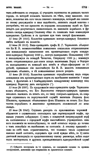 ЖУРН. КОЛЛЕГ. — 94 — 1784 г.
танъ-лейтенанта по очереди; 4) учредить гауптвахты въ разныхъ частях
города, съ которой посылать часовыхъ къ тѣмъ, кому зажономъ пол<
жено, исключая изъ сего числа главнаго командира, который яко хозяин
по своему разсужденію и зная надобность, лишнихъ людей конечно Е
употребить; что все привести въ порядокъ посылаемому нынѣ въ Кроі
штадтъ для депутатскаго назначенныхъ въ кампанію корабляхъ и фр<
гатахъ смотра адмиралу Сенявину обще съ главнымъ тамо командиром
адмираломъ Грейгомъ и съ прочими при томъ смотрѣ флагманами.
И іюня (№ 1910). Коллегіею приказали: контръ-адмиралу КОЗЛЯИНОЕ
имѣть засѣданіе въ коллегіи. * .
И іюня (№ 1913). Виде-президентъ графъ И, Г. Чернышевъ объявили
что Ея И. В. всемилостивѣйше пожаловать соизволила ртправляющимс
для командованія назначенною изъ кронштадтскаго і порта эскадро
вице-адмиралу Борисову 2500 р., контръ-адмираламъ: ІІовалипщну 150(
и находящемуся въ эскадрѣ Чичагова, Спиридову 1500 р.; командуй
щимъ отправляющихся для описи шхеръ капитанамъ Верху и Ѳедорон
съ находящимися въ командѣ ихъ штабъ и оберъ-офицерами по 10
рублей; приказали: сію высочайшую Ея И. В, милость показанным
персонамъ объявить, и тѣ пожалованный деньги роздать.
11 іюня (№ 1916). Коллегіею приказали: определенному надъ отпра]
ляющимися изъ кронштадтскаго порта въ щднѣшнюю кампанію 7 кора!
лями, 1 фрегатомъ и і бомбардирскимъ эскадренному командиру виц<
адмиралу Борисову дать инструкцію С). .
11 іюля (№ 2297). По предложенію вице-президента графа Чернышев!
коимъ объявляетъ, что Его Высочество генералъ-адмиралъ приказам
изволилъ написать въ штатъі его, по чину генералъ-адмирала, въ секр<
тари служившаго въ португальской службѣ капитана Людвига фот
Шилинга; приказали: объявленнаго фонъ Шидинга въ штатъ Его Выс<
чества опредѣлить и , жалованье производить положенный по штаа
окладъ.. - к - . ,
15 іюля (№ 2345). Слушавъ рапортъ съ приложеніемъ чертежей
вѣдомости о служителяхъ состоящихъ при партикулярной верфи, прі
казали учинить слѣдущщее: 1) какъ о помлнутой патрикулярцой зерф
въ состоявшихся о городской верфи высочайпшхъ учрежденіяхъ ник*
кого положенія не воспосдѣдовало; то оной остаться впредь до точнаі
о томъ повелѣдія въ нынѣшнемъ ея состояніи. А поелику правленіе €
само по себѣ такъ ограничивается, что толикаго числа служителей
каковое нынѣ состоит,ъ, содержать при оной нужды нѣтъ, то 2) интеі
дантской экспедиціи по представленному сщиску разсмотря, всѣхъ надо(
ныхъ мастеровыхъ и другихъ принадлежащихъ адмиралтейской- служб
(!) Олѣдуетъ инсфрукціи въ 11 пунктахъ, по содержаніи- сходная съ прежнш
инструыцями, даваемыми Бри отправленіи въ практическое пдаваніе.
 