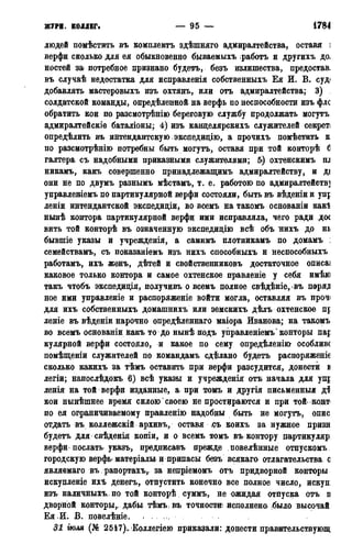 жУPH. коллег. — 95 — 1784
людей помѣстить въ комплектъ здѣшняго адмиралтейства, оставя і
верфи сколько для ея обыкновенно бываемыхъ работъ и другихъ до.
ностей за потребное признано будетъ, безъ излишества, предостав.
въ случаѣ недостатка для исправленія собственныхъ Ея И. В. суд
добавлять мастеровыхъ изъ охтянъ, или отъ адмиралтейства; 3)
солдатской команды, определенной на верфь по неспособности изъ флс
обратить кои по разсмотрѣнію береговую службу продолжать могутъ
адмиралтейскіе баталіоны; 4) изъ канцелярскихъ служителей секрет;
опредѣлить въ интендантскую экспедицію, а прочихъ помѣстить к
по разсмотрѣнію потребны быть могутъ, оставя при той конторѣ б
галтера съ надобными приказными служителями; 5) охтенскимъ ш
никамъ, какъ совершенно принадлежащимъ адмиралтейству, и ді
они не по двумъ разнымъ мѣстамъ, т. е. работою по адмиралтейств]
управленіемъ по партикулярной верфи состояли, быть въ вѣденіи и упр
леніи интендантской экспедиціи, во всемъ на такомъ основаніи как!
нынѣ контора партикулярной верфи ими исправляла, чего ради дос
вить той конторѣ въ означенную экспедицію всѣ объ нихъ до нь
бывшіе указы и учрежденія, а самимъ плотникамъ по домамъ :
семействамъ, съ показаніемъ изъ нихъ способныхъ и неспособныхъ
работамъ, ихъ женъ, дѣтей и свойственниковъ достаточное описаі
каковое только контора и самое охтенское правленіе у себя имѣю
такъ чтобъ экспедидія, получивъ о всемъ полное свѣдѣніе, въ поря^
ное ими управленіе и распоряженіе войти могла, оставляя въ прочі
для ихъ собственныхъ домашнихъ или земскихъ дѣлъ охтенское пр
леніе въ вѣденіи нарочно опредѣленнаго маіора Иванова; на такомъ
во всемъ основаніи какъ то до нынѣ подъ управленіемъ* конторы пар
кулярной верфи состояло, и какое по сему опредѣленіюг особливс
помѣщеніи служителей по командамъ сделано будетъ распоряженіе
сколько какихъ за тѣмъ оставить при верфи разсудится, донести в
легіи; напослѣдокъ 6) всѣ указы и учрежденія отъ начала для удр
ленія на той верфи изданные, а при томъ и другія письменный д$
кои нынѣшнее время силою своею не простираются и при той конт
по ея ограничиваемому нравленію надобны быть не могутъ, опис
отдать въ коллежскій архивъ, оставя съ коихъ за нужное призн
будетъ для свѣденія копіи, и о всемъ томъ въ. контору дартикуляр:
верфи послать указъ, предписавъ прежде повелѣнные отпускомъ
городскую верфъ матеріалы и припасы безъ всякаго> отлагательства о
являемаго въ рапортахъу за непріемомъ отъ придворной конторы
искупленіе ихъ денегъ, отпустить конечно все полное число, искуп:
изъ наличныхъ,.по той конторѣ суммъ, не ожидан отпуска отъ п
двѳрной конторы,; дабы тѣмъ въ точности исполнено* -было высочай:
Ея .И. В. повелѣніе. ,
31 гюля (№ 251і7)., Коллегіею приказали: донести правительствующ
 