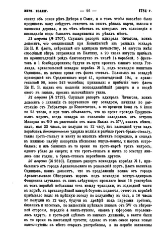 ЖУРН. коллег. — 96 — 1784 г.
сенату объ описи рѣкъ Днѣпра и Сожи, и о томъ чтобы повелѣно было
предписать кому слѣдуетъ очистить на оныхъ рѣкахъ карчи, заколы и
навислыя деревья, и въ тѣхъ мѣстахъ въ которыхъ отъ нолноводія и
ниспаданія воды бываютъ засариваемы въ рѣкахъ мѣста.
21 августа (№ 2707). Слушавъ рапортъ адмирала Чичагова, коимъ
доноситъ, что соединенный при Бопенгагенѣ изъ разныхъ эскадръ
Ея И. В. флотъ, ввѣренный его адмирала начальству, 14 августа имѣя
способный вѣтръ отправился въ Балтику, а 20 числа августа прибылъ
на кронштадтскій рейдъ благополучно въ числѣ 14 кораблей, 5 фрега-
товъ и 1 бомбардирскимъ; будучи въ пути противъ южнаго конца Гот-
ланда, архангельской эскадры корабль № 1, подъ командою капитана
Одинцова, въ ночное время отъ флота отсталъ. Больныхъ на эскадрѣ
пришедшей изъ Средиземнаго моря 41, кронштадтской 104, и архан-
гельской 98, всего 243 человѣка; приказали: о прибытіи того флота
Ея И. В. подать отъ коллегіи всеподданнѣйшій рапортъ и о вводѣ
оного въ гавань, просить высочайшаго указа.
21 августа (№ 2729). Слушали рапортъ адмирала Чичагова, коимъ
доноситъ о плаваніи съ порученною ему эскадрою, начиная по раз-
стоянію отъ Гибралтара до Копенгагена, а по времени іюня съ 5 іюля
по 23 число, и при томъ объявляетъ, что во время прохода Средизем-
нымъ моремъ, когда эскадра по счисленію находилась отъ острова
Минорки къ N0 въ разстояніи отъ мыса Баюли въ 37Ѵ4 миляхъ нѣмец-
кихъ, мая 22 числа, по полудни въ 12 часу, изъ нашедшей тучи надъ
кораблемъ Константиномъ ударила молнія и разбило гротъ-брамъ-стеньгу,
также гротъ-стеньгу и мачту во многихъ мѣстахъ повредило, и сошедъ
въ нижнюю палубу попортила нѣсколько шпуль-помпы, и потомъ истре-
билась; и изъ бывшихъ въ то время на гротъ-марсѣ трехъ матросъ,
одного убило до смерти; и что гротъ-стеньга и мачта по осмотру яви-
лись еще годны, а брамъ-стеньга перемѣнена другою.
26 августа (№ 2810). Слушавъ рапортъ командира корабля № 1, при-
бывшаго отъ города Архангельского въ ревельскій порть, флота капитана
Одинцова, коимъ доноситъ, что въ продолжены вояжа отъ города
Архангельскаго Сѣвернымъ моремъ подъ командою контръ-адмирала
Фондезина случилось съ нймъ слѣдующее: прошлаго іюля 15 усмотрѣна
въ томъ кораблѣ небольшая течь между транцами, въ подводной части
въ кормѣ, въ артиллерійской каморѣ боутомъ подается, отчего въ кораблѣ
прибывало воды въ крѣпкую погоду по полудюйму въ часъ, а 16 числа
по полудни въ 12 часу, будучи въ дрейфѣ подъ парусами гротомъ,
бизанемъ и апселемъ, по нашествіи крѣпкаго шквала отъ SW съ вѣтрен-
ной стороны, передніе 4 вантъ-путены, оковка у юферсовъ переломи-
лись вдругъ, и грота-рей сдѣлалъ въ замкахъ движеніе, а ванты были
въ то время въ настоящей тугости; однако въ тожъ самое время новые
вантъ-путены на мѣсто старыхъ употреблены, а на первѣе захвачены
 