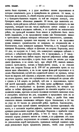 ЖУРН. КОЛЛЕГ. — 97 — 1784 г.
ванты были стропами, и у руля желѣзная оковка переломилась ж
которая охватываетъ руль и прикрѣплена къ румпелю. 25 числа, п]
болыпомъ же волненіи, съ лѣвой стороны регельсъ у гальюна переломил*
и у бушпритъ-бакштага талрепъ съ той же стороны лопнулъ, отче
бупшритъ имѣлъ нѣсколько движеніе. 29 числа, при нашествіи отъ
шквала, грота-рей вдоль сдѣлалъ трещины и показался поперегъ къ замі
переломъ, который того жъ числа укрѣпленъ пятью ломами и двуі
пютенъ-боутами и положены найтовы, а по прибытіи на койенгагенсв
рейдъ, на грота-рей положено было шкало и укрѣпленъ былъ насто
щимъ порядкомъ, и къ продолженію вояжа уже безопаснымъ казалс
а гротъ-мачта сдѣлала напередъ небольшую наклонность, однакожъ :
осмотру никакихъ трещинъ или надлому не было и къ продолжен
вояжа никакого сумнительства не показала; по отправленіи жъ и
Копенгагена, подъ командою адмирала Чичагова, а въ эскадрѣ контр
адмирала Фондезина, слѣдуя съ флотомъ къ острову Воргольму, авгус
15 дня, по полудни въ 5 часу, отъ помянутаго адмирала сдѣланъ еі
сигналъ о слѣдованіи форъ-зеелемъ, что и продолжалъ, а 17 числа ]
ночи въ первомъ часу имѣли паруса марсели рифленные всѣми рифаі
и опущенные на эзельгофтъ, а гротъ былъ взять на гитовы для подж
данія флагмана, и во ономъ часу, при вѣтрѣ NW, нашелъ шквалъ
сломилъ гротъ-мачту, потомъ и бизань-мачта упала, а по счислен:
были отъ острова Эланда на R. NW 69° въ разстояніи трехъ съ пол
виною миль нѣмецкихъ, и въ то жъ время фока-рей переломило и п]
ономъ бѣдственномъ случаѣ изъ служителей никого не пропало, которі
были на марсахъ всѣ спасены; а переломъ мачты послѣдовалъ полагав1
ни отчего другаго, какъ отъ случившихся въ шпинделѣ въ одномъ мѣс
4 суковъ и 5-й сверхъ въ рыбинѣ, гдѣ она и переломилась, причет
той мачтѣ приложенъ разрѣзъ. Въ тожъ время дрейфовало корабль ]
SO, отчего и послѣдовало съ флотомъ разлученіе, въ которое вреі
имѣлъ со всѣми офицерами разсужденіе къ спасенію корабля и къ пр
долженію вояжа, причемъ согласно положили поставить запасныя стень
и употребить запасныя жъ реи, вооружить и продолжать путь къ пе
вому россійскому порту по способности вѣтра, а далѣе безъ важн
опасности никакъ невозможно избирать курсы безопасные; а 20 чис
по утру въ 10 часовъ на ревельскій рейдъ прибылъ благополучно,
сколько при томъ случаѣ ка/кихъ матеріаловъ пропало приложилъ вѣ,д
мость, а о состояніи корабля дефектъ, причемъ чйтанъ рапортъ кома
дующаго ревельскимъ портомъ бригадира Воронова о прибытіи помял
таго корабля на ревельскій рейдъ, и что 21 числа тотъ корабль
свезеніи пороха уповаетъ ввести въ гавань, и по дефектамъ отъ кома
дира того корабля полученнымъ не оставить исправить изъ имѣющих
въ ревельскомъ портѣ матеріаловъ; приказали конторѣ главнаго кома
дира ревельскаго порта предписать указомъ, чтобъ оная употреби
7
 