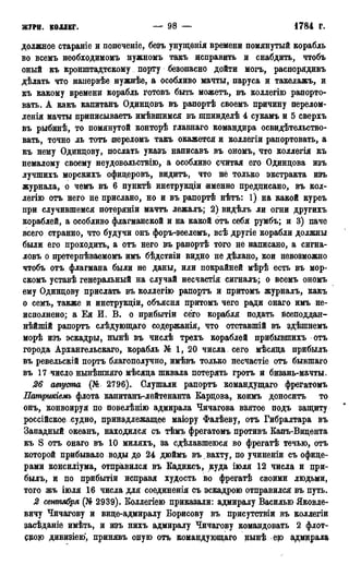 ЖУРН. КОЛЛЕГ. — 98 — 1784 г.
должное стараніе и попеченіе, безъ унущенія времени помянутый корабль
во всемъ необходимомъ нужномъ такъ исправить и снабдить, чтобъ
оный къ кронштадтскому порту безопасно дойти могъ, распорядивъ
дѣлать что напервѣе нужнѣе, а особливо мачты, паруса и такелажъ, и
къ какому времени корабль готовъ быть можетъ, въ коллегію рапорто-
вать. А какъ капитанъ Одинцовъ въ рапортѣ своемъ причину перелом-
ленія мачты приписываетъ имѣвшимся въ шпинделѣ 4 сукамъ и 5 сверхъ
въ рыбинѣ, то помянутой конторѣ главнаго командира освидетельство-
вать, точно ль тотъ переломъ такъ окажется и коллегіи рапортовать, а
къ нему Одинцову, послать указъ написавъ въ ономъ, что коллегія къ
немалому своему неудовольствию, а особливо считая его Одинцова изъ
лучшихъ морскихъ офицеровъ, видитъ, что не только экстракта изъ
журнала, о чемъ въ 6 пунктѣ инетрукціи именно предписано, въ кол-
легію отъ него не прислано, но и въ рапортѣ нѣтъ: 1) на какой курсъ
при случившемся потеряніи мачтъ лежалъ; 2) видѣлъ ли огни другихъ
кораблей, а особливо флагманской и на какой отъ себя румбъ; и 3) паче
всего странно, что будучи онъ форъ-зеелемъ, всѣ другіе корабли должны
были его проходить, а отъ него въ рапортѣ того не написано, а сйгна-
ловъ о претерпѣваемомъ имъ бѣдствіи видно не дѣлано, кои невозможно
чтобъ отъ флагмана были не даны, или покрайней мѣрѣ есть въ мор-
скомъ уставѣ генеральный на случай несчастія сигналъ; о всемъ ономъ
ему Одинцову прислать въ коллегію рапортъ и притомъ журналъ, какъ
о семь, также и инструкціи, объясни притомъ чего ради онаго имъ не-
исполнено; а Ея И. В. о прибытіи сего корабля подать всеподдан-
нѣйшій рапортъ слѣдующаго содержанія, что отставшій въ здѣшнемъ
морѣ изъ эскадры, нынѣ въ числѣ трехъ кораблей прибывшихъ отъ
города Архангельскаго, корабль № 1, 20 числа сего мѣсяца прибылъ
въ ревельскій портъ благополучно, имѣвъ только несчастіе отъ бывшаго
въ 17 число нынѣшняго мѣсяца шквала потерять гротъ и бизань-мачты.
26 августа (№ 2796). Слушали рапортъ командущаго фрегатомъ
Патршіемъ флота капитанъ-лейтенанта Карцова, коимъ доноситъ то
онъ, конвоируя по повелѣнію адмирала Чичагова взятое подъ защиту
россійское судно, принадлежащее маіору Фалѣеву, отъ Гибралтара въ
Западный океанъ, находился съ тѣмъ фрегатомъ противъ Капъ-Вицента
къ S отъ онаго въ 10 миляхъ, за сдѣлавшеюся во фрегатѣ течью, отъ
которой прибывало воды до 24 дюймъ въ вахту, по учиненіи съ офице-
рами консиліума, отправился въ Еадиксъ, куда іюля 12 числа и при-
былъ, и по прибытіи исправя худость во фрегатѣ своими людьми,
того жъ іюля 16 числа для соединенія съ эскадрою отправился въ путь.
2 сентября (№ 2939). Коллегіею приказали: адмиралу Василью Яковле-
вичу Чичагову и вице-адмиралу Борисову въ присутствіи въ коллегіи
засѣданіе имѣть, и изъ нихъ адмиралу Чичагову командовать 2 флот-
сдою дивизіею, принявъ оную отъ командующаго нынѣ ею адмирала
 