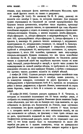 ЖУРН. КОЛДБГ. — 100 — 1784
вещами, подъ командою флота капитанъ-лейтенанта Мосолова; прик
зали: оный фрегатъ ввесть въ гавань и разружить.
16 октября (№ 3445). По именному Ея И. В. указу, данному ош
коллегіи сего октября 9 числа, въ которомъ написано: Для управлен
судами строющимися въ Смоленскѣ на случай предпріемлемаго На*
будущею весною путешествія, потребное число морскихъ, артиллері
скихъ и другихъ разныхъ чиновъ, по приложенной при томъ вѣдомост
повелѣваемъ нарядить и отдать въ команду вице-адмирала и флота наше:
генералъ-интенданта Пущина, а именно морскихъ штабъ-офицеровъ
оберъ-офицеровъ 14, унтеръ-офицеровъ и квартирмейсуеровъ 70, матр
совъ 582, артиллерійскихъ оберъ-юфицеровъ 2, унтеръ-офицеровъ и к
праловъ 9, канониръ 30, разныхъ чиновъ: коммисаръ 1, штурмановъ
подштурмановъ 15, штурманскихъ учениковъ 15, писарей 9, баталеръ
унтеръ-баталеръ 1, лекарей 2, подлекарей 2 лекарскихъ учениковъ
трубачей и литаврщиковъ 30, мастеровыхъ: плотниковъ 14, купоровъ
парусниковъ 3, итого 836 человѣкъ; приказали: какъ вицѳ-адюцми
генералъ-интендантъ Пущинъ отозвался, что изъ числа повелѣнныз
по именному Ея И. В. указу командированіемъ въ Смоленскъ разньп
чиновъ и служителей нынѣ ему надобность настоитъ только въ комм
сарѣ, баталерѣ, унтеръ-баталерѣ и писарѣ, а прочіе чины должны бы<
командированы въ началѣ декабря мѣсяца, то требуемыхъ въ Смоленск
немедленно отослать къ вице-адмиралу Пущину, а затѣмъ о командиров
ніи прочихъ чиновъ доложить коллегіи въ ноябрѣ мѣсяцѣ.
1 ноября (№ 3706). Слушали рапортъ командующаго каспійскою эска
рою флота капитана Ханыкова отъ 8 октября, коимъ доноситъ, ч*
съ помянутою эскадрою, состоящею въ двухъ фрегатахъ и одноа
бомбардирскомъ и брантвахтенномъ ботѣ № 2, пришелъ на астраханск
рейдъ и началъ разружаться; а фрегатъ Еавказъ, назначенный къ перси,
скнмъ берегамъ, также и ботъ № 4 остались во ожиданіи консула і
рейдѣ.
14 ноября (№ 3838). Слушавъ рапортъ адмирала В Я. Чичагова, п]
которомъ во исполненіе коллежскаго отъ 25 числа октября указа, о<
отобраніи отъ командующаго корабля Быгиеславъ флота капитана Эльфи:
стона объясненія, для чего онъ въ бывшую сего года кампанію, во вреі
слѣдованія съ флотомъ отъ Копенгагена къ Ревелю, видя случившее
съ отставшимъ отъ флота кораблёмъ № 1 августа 17 числа несчасті
т. е. потеряніе мачтъ и слышавъ съ него сигнальную пальбу, ни саі
ему вспоможенія не сдѣлалъ, ни флагману о томъ чрезъ ейгналъ зна
не далъ, представляетъ поданный къ нему отъ показаннаго капитаі
Эльфинстона оргинальный рапортъ, коимъ онъ въ оправданіе свое дон
ситъ: 1) что когда палено было съ находящагося въ анлее вѣт;
корабля два раза по 5 пушекъ поминутно, тогда на адмиральскоі
кораблѣ Еонстантинъ для опознанія мѣстъ каждаго корабля и фрега
 