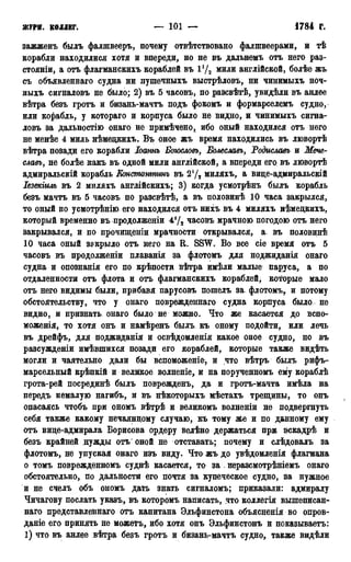 ЖУРН. КОЛЛЕГ. — 101 — 1784 г.
ЗЯЖЖБНЪ былъ фалшвееръ, почему отвѣтствовано фалшвеерами, и тѣ
корабли находилися хотя и впереди, но не въ дальнемъ отъ него раз-
стояніи, а отъ флагманскихъ кораблей въ Ѵ/2 мили англійской, болѣе жъ
съ объявленнаго судна ни лушечныхъ выстрѣловъ, ни чинимыхъ ноч-
ныхъ сигналовъ не было; 2) въ 5 часовъ, по разсвѣтѣ, увидѣли въ анлее
вѣтра безъ гротъ и бизань-мачтъ подъ фокомъ и формарселемъ судно,
или корабль, у котораго и корпуса было не видно, и чинимыхъ сигна-
ловъ за дадьностію онаго не примѣчено, ибо оный находился отъ него
не менѣе 4 миль нѣмецкихъ. Въ оное жъ время находились въ лювортѣ
вѣтра позади его корабли Іоатъ Боюсловъ, Болеславъ, Родиславъ и Мече-
славъ, не болѣе какъ въ одной мили англійской, а впереди его въ лювортѣ
адмиральскій корабль Етстатттъ въ 21/2 миляхъ, а вице-адмиральскій
Іезекгть въ 2 миляхъ англійскихъ; 3) когда усмотрѣнъ былъ корабль
безъ мачтъ въ 5 часовъ по разсвѣтѣ, а въ половинѣ 10 часа закрылся,
то оный по усмотрѣнію его находился отъ нихъ въ 4 миляхъ нѣмедкихъ,
который временно въ продолженіи 4!/2 часовъ мрачною погодою отъ него
закрывался, и по прочищеніи мрачности открывался, а. въ половинѣ
10 часа оный закрыло отъ него на R. SSW. Во все сіе время отъ 5
часовъ въ продолженіи плаванія за флотомъ для ноджиданія онаго
судна и опознанія его по крѣпости вѣтра имѣли малые паруса, а по
отдаленности отъ флота и отъ флагманскихъ кораблей, которые мало
отъ него видимы были, прибавя парусовъ пошелъ за флотомъ, и потому
обстоятельству, что у онаго поврежденнаго судна корпуса было не
видно, и признать онаго было не можно. Что же касается до вспо-
моженія, то хотя онъ и намѣренъ былъ къ оному подойти, или лечь
въ дрейфъ, для поджиданія и освѣдомленія какое оное судно, но въ
разсужденіи имѣвшихся позади его кораблей, которые также видѣть
могли и чаятельно дали бы вспоможеніе, и что вѣтръ былъ рифъ-
марсельный крѣпкій и великое волненіе, и на порученномъ ему кораблѣ
грота-рей посрединѣ былъ поврежденъ, да и гротъ-мачта имѣла на
передъ немалую нагибъ, и въ нѣкоторыхъ мѣстахъ трещины, то онъ
опасаясь чтобъ при ономъ вѣтрѣ и великомъ волненіи не подвергнуть
себя также какому нечаянному случаю, къ тому же и по данному ему
отъ вице-адмирала Борисова ордеру велѣно держаться при эскадрѣ и
безъ крайней нужды отъ оной не отставать; почему и слѣдовалъ за
флотомъ, не упуская онаго изъ виду. Что жъ до увѣдомленія флагмана
о томъ поврежденномъ суднѣ касается, то за . неразсмотрѣніемъ онаго
обстоятельно, по дальности его почтя за купеческое судно, за нужное
и не счелъ объ ономъ дать знать сигналомъ; приказали: адмиралу
Чичагову послать указъ, въ которомъ написать, что коллегія вышеписан-
наго представленнаго отъ капитана Эльфинстона объясненія во опров-
даніе его принять не можетъ, ибо хотя онъ Эльфинстонъ и показываетъ:
1) что въ анлее вѣтра безъ гротъ и бизань-мачтъ судно, также видѣли
 