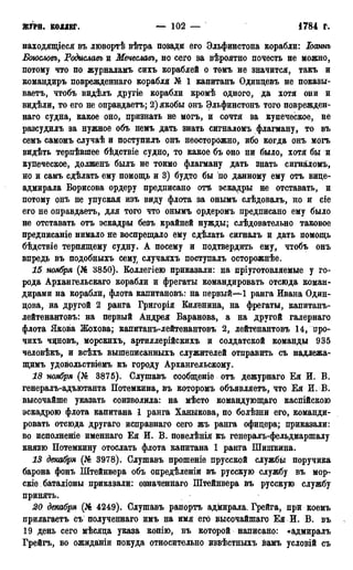 ЙСУРН. КОЛЛЕГ. — 102 — 1784 Г.
находящееся въ лювортѣ вѣтра позади его Эльфинстона корабли: Іоаннъ
Боюсловъ, Родиславъ и Мечеславъ, но сего за вѣроятно почесть не можно,
потому что по журналамъ сихъ кораблей о томъ не значится, такъ и
командиръ поврежденнаго корабля № 1 капитанъ Одинцевъ не показы-
ваетъ, чтобъ видѣлъ другіе корабли кромѣ одного, да хотя они и
видѣли, то его не оправдаетъ; 2) якобы онъ Эльфинстонъ того поврежден-
наго судна, какое оно, признать не могъ, и сочтя за купеческое, не
разсудилъ за нужное объ немъ дать знать сигналомъ флагману, то въ
семъ самомъ случаѣ и поступилъ онъ неосторожно, ибо когда онъ могъ
видѣть терпѣвпгее бѣдствіе судно, то какое бъ оно ни было, хотя бы и
купеческое, долженъ былъ не токмо флагману дать знать сигналомъ,
но и самъ сдѣлать ему помощь и 3) будто бы по данному ему отъ вице-
адмирала Борисова ордеру предписано отъ эскадры не отставать, и
потому онъ не упуская изъ виду флота за онымъ слѣдовалъ, но и сіе
его не оправдаетъ, для того что онымъ ордеромъ предписано ему было
не отставать отъ эскадры безъ крайней нужды; слѣдовательно таковое
предписаніе нимало не воспрещало ему сдѣлать сигналь и дать помощь
бѣдствіе терпящему судну. А посему и подтвердить ему, чтобъ онъ
впредь въ подобныхъ сему случаяхъ поступалъ осторожнѣе.
15 ноября (№ 3850). Коллегіею приказали: на пріуготовляемые у го-
рода Архангельскаго корабли и фрегаты командировать отсюда коман-
дирами на корабли, флота капитановъ: на первый—1 ранга Ивана Один-
цова, на другой 2 ранга Григорія Киленина, на фрегаты, капитанъ-
лейтенантовъ: на первый Андрея Баранова, а на другой галернаго
флота Якова Жохова; капитанъ-лейтенантовъ 2, лейтенантовъ 14, про-
чихъ чцновъ, морскихъ, артиллерійскихъ и солдатской команды 935
человѣкъ, и всѣхъ вышеписанныхъ служителей отправить съ надлежа-
щимъ удовольствіемъ къ городу Архангельскому.
18 ноября (№ 3875). Слушавъ сообщеніе отъ дежурнаго Ея И. В.
генералъ-адъютанта Потемкина, въ которомъ объявляете, что Ея И. В.
высочайше указать соизволила: на мѣсто командующаго каспійскою
эскадрою флота капитана 1 ранга Хакыкова, по болѣзни его, команди-
ровать отсюда другаго исправнаго сего жъ ранга офицера; приказали:
во исполнение именнаго Ея И. В. повелѣнія къ генералъ-фельдмаршалу
князю Потемкину отослать флота капитана 1 ранга Шишкина.
13 декабря (№ 3978). Слушавъ прошеніе прусской службы поручика
барона фонъ Штейнвера объ опредѣленіи въ русскую службу въ мор-
скіе баталіоны приказали: означеннаго Штейнвера въ русскую службу
принять.
20 декабря (№ 4249). Слушавъ рапортъ адмирала. Грейга, при коемъ
прилагаетъ съ полученнаго имъ на имя его Высочайшаго Ея И. В. въ
19 день сего мѣсяца указа копію, въ которой написано: «адмиралъ
Грейгъ, во ожиданіи покуда относительно извѣстныхъ вамъ условій съ
 