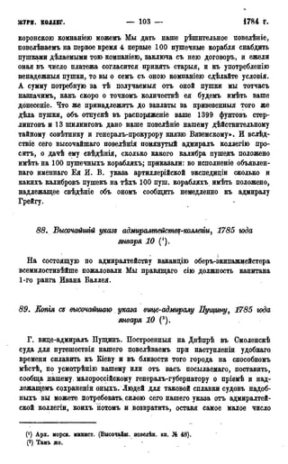 ЖУРН. КОЛЛЕГ. — 103 —
о
1784 г.
вороненою вомнаніею можемъ Мы дать наше рѣшнтельное повелѣніе,
повелѣваемъ на первое время 4 первые 100 пушечные корабля снабдить
пушками дѣлаемыми тою компаніею, заключа съ нею договоръ, и ежели
оная въ число платежа согласится принять старыя, и къ употребленію
ненадежный пушки, то вы о семъ съ оною компаніею сдѣлайте условія.
А сумму потребную за тѣ получаемый отъ оной пушки мы тотчасъ
назначимъ, какъ скоро о точномъ количествѣ ея будемъ имѣть ваше
донесеніе. Что же принадлежитъ до заплаты за привезенныя того же
дѣла пушки, объ отпускѣ въ распоряженіе ваше 1399 фунтовъ стер-
линговъ и 13 шилинговъ дано наше повелѣніе нашему дѣйствительному
тайному совѣтнику и генералъ-прокурору князю Вяземскому». И вслѣд-
ствіе сего высочайшаго повелѣнія помянутый адмиралъ колдегію про-
ситъ, о дачѣ ему свѣдѣнія, сколько какого калибра пушедъ положено
имѣть на 100 пушечныхъ корабляхъ; приказали: во исполненіе объявлен-
наго именнаго Ея И. В. указа артиллерійской экспедиціи сколько и
какихъ калибровъ пушекъ на тѣхъ 100 пуш. корабляхъ имѣть положено,
надлежащее свѣдѣніе объ ономъ сообщить немедленно къ адмиралу
Грейгу.
88. Высочайшій указз адмирампействд-коллегіи, 1785 юда
января 10 (').
На состоящую по адмиралтейству вакандію оберъ-экипажмейстера
всемилостивѣйше пожаловали Мы правящаго сію должность капитана
1-го ранга Ивана Баллея.
89. Копгя Сд высочайшаго указа еще-адмиралу Пущту, 1785 года
января 10 (2).
Г. вице-адмиралъ Пущинъ. Построенный на Днѣпрѣ въ Смоленскѣ
суда для путешествія нашего цовелѣваемъ при наступленіи удобнаго
времени сплавить къ Кіеву и въ близости того города на способномъ
мѣстѣ, по усмотрѣнію вашему или отъ васъ посылаемаго, поставить,
сообща нашему, малороссійскому генералъ-губернатору о пріемѣ и над-
лежащемъ сохраненіи оныхъ. Людей для таковой сплавки судовъ надоб-
ныхъ вы можете потребовать, евдою сего нашего указа отъ адмиралтей-
ской коллегіи, коихъ нотомъ и возвратить, оставя самое малое число
(') Арх. морск. минист. (Высочайш. поведѣн. кн. № 48).
(2) Тамъ же.
 