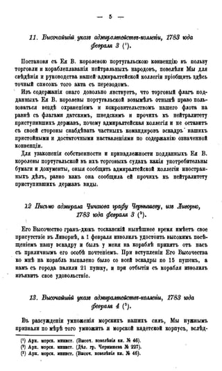 11. Высочайшгй указд адмиралтейжвд-коллти, 1783 года
февраля 3 (!).
Постановя съ Ея В. королевою португальскою конвендію въ пользу
торговли и кораблеплаванія нейтральныхъ народовъ, повелѣли Мы для
свѣдѣнія и руководства нашей адмиралтейской коллегіи пріобщить здѣсь
точный списокъ того акта съ переводомъ.
Изъ содержанія онаго довольно явствуетъ, что торговый флагъ под-
давныхъ Ея В. королевы португальской возымѣлъ отнынѣ право поль-
зоваться вездѣ охраненіемъ и покровительствомъ нашего флота на
равнѣ съ флагами датскимъ, шведскимъ и прочихъ къ нейтралитету
приступившихъ державъ, почему адмиралтейская коллегія и не оставитъ
съ своей стороны снабдѣвать частныхъ командировъ эскадръ* нашихъ
пристойными и достаточными наставленіями по содержанію означенной
конвенціи.
Для узаконенія собственности и принадлежности подданныхъ Ея В.
королевы португальской въ ихъ торговыхъ судахъ какія употребительны
бумаги и документы, оныя сообщить адмиралтейской коллегіи иностран-
ныхъ дѣлъ, равно какъ она сообщила ей прочихъ къ нейтралитету
приступившихъ державъ виды.
12 Письмо адмирала Чичаюва графу Чернышеву, изъ Ливорно,
1783 года февраля 3 (2).
Его Высочество гранъ-дюкъ тосканскій нынѣшнее время имѣетъ свое
присутствіе въ Ливорнѣ, а 1 февраля изволилъ удостоить высокимъ посѣ-
щеніемъ нашу эскадру и былъ у меня на кораблѣ принять отъ насъ
съ приличнымъ его особѣ почтёніемъ. При вступленіи Его Высочества
ко мнѣ на корабль выпалено было со всей эскадры по 15 пушекъ, а
намъ съ города палили 21 пушку, и при отбытіи съ корабля изволилъ
изъявить свое удовольствіе.
13. Высочайшгй указг адмиралтействѵ-коллегіи, 1783 года
февраля 4 (3).
Въ разсужденіи умноженія морскихъ нашихъ силъ, Мы нужнымъ
признали по мѣрѣ того умножить и морской кадетской корпусъ, вслѣд-
(f) Арх. морск. минист. (Высоч. повелѣнія кн. N® 46).
(2) Арх. морск. минист. (Дѣл. гр. Чернышева № 227).
(3) Арх. морск. минист. (Высо*. повелѣнія кн. № 46).
 