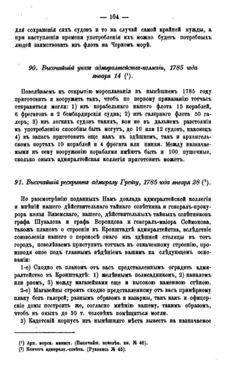 — 104 —
для сохраненія сихъ судовъ и то на случай самой крайней нужды, а
при наступленіи времени употребленія ихъ можно будетъ потребныхъ
людей заимствовать изъ флота на Черномъ морѣ.
90. Высочайгиій указе адмиралтействе-коллегіщ 1785 года
января 14 (!).
Повелѣваемъ къ открытію мореплаванія въ нынѣшнемъ 1785 году
приготовить и вооружить такъ, чтобъ по первому приказанію тотчасъ
отправиться могли: 1) изъ корабельнаго нашего флота 15 кораблей,
6 фрегатовъ и 2 бомбардирскія судна; 2) изъ галёрнаго флота 50 га-
леръ; 3) изъ легкихъ судовъ такихъ, кои не въ дальнемъ разстояніи
къ употребленію способны быть могутъ, до 10 или 12 судовъ, наконецъ
4) въ запасъ приготовить еще какъ въ здѣшнемъ, такъ и архангель-
скомъ портахъ 10 кораблей и 4 фрегата или пинки. Между назначае-
мыми къ сему вооруженію кораблями имѣютъ быть и 100 пушечные,
сколько оныхъ адмиралтейская коллегія приготовить можетъ.
91. Высочайшгй рескрипте адмиралу Грейгу, 1785 юда января 28 (*).
По разсмотрѣнію поданныхъ Намъ доклада адмиралтейской коллегіи
и мнѣній нашего дѣйствительнаго тайнаго совѣтника и генералъ-проку-
рора князя Вяземскаго, вашего, дѣйствительныхъ тайныхъ совѣтниковъ
графа Шувалова и графа Воронцова и генералъ-маіора Соймонова,
такожъ плановъ о строеніи въ Кронштадтѣ адмиралтейства, вслѣдствіе
соизволенія нашего о переносѣ онаго изъ здѣшней столицы въ тотъ
городъ, повелѣваемъ приступить тотчасъ къ означенному строенію, про-
изводя оное подъ главнымъ вѣдѣніемъ вашимъ на слѣдующемъ осно-
ваніи:
1-е) Сходно съ планомъ отъ васъ представленнымъ оградить адми-
ралтейство въ Кронштадтѣ: 1) желѣзнымъ полисадникомъ, 2) каналомъ
или рвомъ, 3) между магазейнами еще и высокою каменною стѣною.
2-е) Магазейны строить сходно представленному отъ васъ примѣрному
плану безъ галерей; равнымъ образомъ н казармы, такъ какъ и офицер-
скіе домы построить же, согласно мнѣнію вашему, такимъ образомъ,
чтобъ въ оныхъ до 30 т. человѣкъ помѣщаться могли.
3) Кадетскій корпусъ изъ нынѣшняго мѣста вывесть на назначаемое
(! ) Арх. морск» минист. (ВысочаЗш. повелѣн. кн. № 48).
(2) Ковчегъ адмиралт.-совѣта» (Рукопись № 45).
 