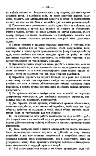 — 105 —
въ мнѣніи вашемъ въ сѣверовосточномъ углу острова, гдѣ нынѣ артил-
лерійскій дворъ, а нынѣшній домъ, въ коемъ кадетскій корпусъ нахо-
дится, обратить для адмиралтейской коллегіи со всѣми ея экспедиціями;
въ низу же еще могутъ быть и магазейны для поклажи разныхъ вещей.
4) Гопшитали такъ расположить, чтобъ одинъ былъ въ крѣпости для
военнаго времени, а другой для мирнаго на острову въ безопасномъ
мѣстѣ и такомъ, которое не могло служить въ случаѣ нападенія, въ его
пользу; построй сіи зданія сходственно съ примѣрнымъ планомъ для
здѣшняго новаго госпиталя учиненнымъ, который вамъ доставленъ
будетъ.
5) Гавани военную и среднюю стараться вычистить и углубить, буде
возможно, приведя ихъ въ такое состояніе, чтобъ вооруженные воен-
ные корабли и всякія другія принадлежащія ко флоту и адмиралтейству
суда, могли свободно изъ оныхъ выходить прямо на рейду, не имѣя
уже нужды проходить чрезъ купеческую, ко стѣсненію торговли и къ
злоупотребленіямъ въ таможенныхъ доходахъ.
6) Купеческую гавань стараться также углубить и вычистить, если же
и сего недостаточно, или же исполненіе того съ непреодолимыми трудно-
стями сопряжено, то и нужно распространить оную такимъ однако об-
разомъ, чтобъ не выходила она изъ подъ обороны нынѣшней.
7) Карантинъ учредить на островѣ Сескарѣ, чего ради для сдѣланія
плана оному послать туда нарочныхъ, снабдя ихъ надлежащимъ наста-
вленіемъ отъ васъ и нашего дѣйствительнаго тайнаго совѣтника графа
Воронцова, а потомъ сочиня проекты, намъ съ общимъ вашимъ мнѣніемъ
представить.
8) Въ крѣпости отдѣлить особую часть отъ строеяій къ морскому
департаменту относящихся, для помѣщенія тамошняго гарнизона, рас-
полагая оные въ довольномъ пространствѣ.
9) Для строенія домовъ купцамъ, мѣщанамъ и прочимъ обывателямъ,
назначить предмѣстье, но съ такимъ наблюденіемъ, ^тобъ оное изъ подъ
обороны крѣпости не выходило и чтобъ самый образъ строенія согла-
шаемъ былъ съ удобностями для той обороны.
10) На производство сихъ работъ назначается въ годъ по 300 т. руб.,
объ отпускѣ коихъ на нынѣшній годъ въ распоряженіе ваше данъ указъ
нашему действительному тайному совѣтнику и генералъ-прокурору князю
Вяземскому.
11) Дабы намѣреніе наше о выводѣ адмиралтейства скорѣе исполнено
было, долженствуете тотчасъ. вступить въ дѣйствіё по сему нашему
повелѣнію, и для того сочинить генеральный и подробные планы на
основаніи правилъ здѣсь предписанныхъ, кои и представить Намъ на
утвержденіе; между тѣмъ приложить всемѣрное попеченіе о благовремен-
номъ заготовленіи и подрядѣ нужныхъ вещей.
12) Всѣ вышеупомянутый строенія вы будете производить подъ соб-
 