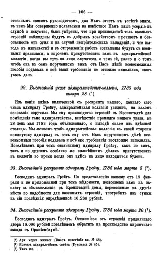 — 106 —
ственнымь нашимъ руководствомъ, дая Намъ отчетъ въ успѣхѣ онаго,
въ чемъ Мы совершенно полагаемся на извѣстное Намъ ваше усердіе къ
службѣ и искуство, бывъ увѣрены, что при лроизводствѣ толь важныхъ
строеній наблюдены будутъ съ добрымъ хозяйствомъ прочность и без-
опасность отъ огня и на случай непріятельскихъ нападеній, и что вы-
года въ жительствѣ и въ отправленіи работъ соглашены будутъ съ воен-
ными правилами; а впрочемъ присутствовать вамъ въ адмиралтейской
коллегіи, когда вы тутъ на лицо случитеся, о чемъ ей, равно и о томъ
чтобъ она въ семъ порученномъ вамъ отъ Насъ дѣлѣ всевозможный
пособія подавала и всѣ ваши требованія не отложно исполняла, нашъ
указъ данъ.
92. Высочайшгй указе адмиралтействе-коллегіи, 1785 года
января 28 (!).
Изъ копіи здѣсь включенной съ рескрипта нашего, даннаго сего
числа адмиралу Грейгу, адмиралтейская коллегія увидитъ, на какомъ
основаніи поручили Мы ему производство строеній въ Кронштадтѣ для
помѣщенія тамо адмиралтейства, вслѣдствіе прежняго нашего указа, въ
28 день мая 1783 года объявленнаго, о выводѣ онаго изъ здѣшней
столицы. Мы желаемъ чтобъ адмиралтейская коллегія съ своей стороны
помянутому адмиралу въ семъ ему отъ Насъ порученномъ дѣлѣ все-
возможный пособія подавала и всѣ его .требованія неотложно исполняла.
Повелѣваемъ при томъ означенному адмиралу Грейгу, какъ по симъ,
такъ и по другимъ особливо же важнѣйшимъ дѣламъ присутствовать
въ коллегіи во время когда онъ здѣсь на лицо находиться будетъ.
93. Высочайшгй рескрипте адмиралу Грейгу, 1785 юда марта 5 (2).
Господинъ адмиралъ Грейгъ. По представленію вашему отъ 19 фев-
раля и по приложенной при томъ ведомости, позволяемъ вамъ на за-
плату за обывательскіе въ Кронштадтѣ домы, переносимые на другія
мѣста по надобности для казенныхъ строеній, употребить изъ суммы
на сіи послѣднія опредѣленной 10.230 рублей.
94. Высочайшгй рескртте адмиралу Грейгу, 1785 года марта 20 (3).
Господинъ адмиралъ Грейгъ. Оставшіеся отъ строенія прядильнаго
двора 10.000 рублей повелѣваемъ обратить на производство кирпичнаго
завода въ Ораніембаумѣ.
(*) Арх морск. минист. (Высоч. гговелѣнія кн. № 48).
(2) Ковчегъ адмиралтеиствъ совѣта (Рукопись № 45).
- (3) Тамъ же. .
 