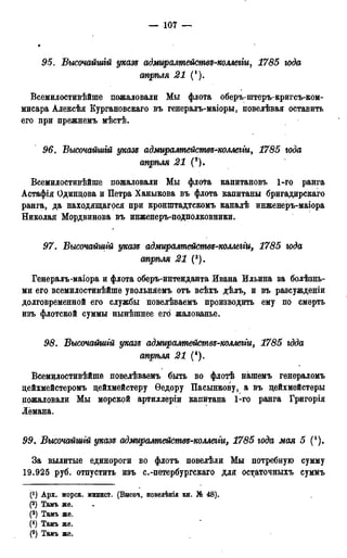 — 107 —
95. Высочайшгй указѵ адмщалтемятвъ-коллегіи, 1785 юда
стрѣля 21 (').
Всемилостивѣйше пожаловали Мы флота оберъ-штеръ-кригсъ-ком-
мисара Алексѣя Кургановскаго въ генералъ-маіоры, повелѣвая оставить
его при прежнемъ мѣстѣ.
96. Высочайшгй указ* адмиралтействъ-коллегги, 1785 года
апрѣля 21 (2).
Всемилостивѣйше пожаловали Мы флота капитановъ 1-го ранга
Астафія Одинцова и Петра Ханыкова въ флота капитаны бригадирскаго
ранга, да находящагося при кронштадтскомъ каналѣ инженеръ-маіора
Николая Мордвинова въ инженеръ-подполковники.
97. Высочайшгй указъ адмиралтейсмвз-коллегіи, 1785 юда
стрѣля 21 (3).
Генералъ-маіора и флота оберъ-интенданта Ивана Ильина за болѣзнь-
ми его всемилостивѣйше увольняемъ отъ всѣхъ дѣлъ, и въ разсужденіи
долговременной его службы повелѣваемъ производить ему по смерть
изъ флотской суммы нынѣшнее его! жалованье.
98. Высочайшгй указг адмиралтействз-коллегги, 1785 гдда
апрѣля 21 (4).
Всемилостивѣйше повелѣваемъ быть во флотѣ нашемъ генераломъ
цейхмейстеромъ цейхмейстеру Ѳедору Пасынкову, а въ цейхмейстеры
пожаловали Мы морской артиллеріи капитана 1-го ранга Григорія
Лёмана.
99. Высочайшгй указд адмиралтействз-коллеіги, 1785 года мая 5 (5).
За вылитые единороги во флотъ повелѣли Мы потребную сумму
19.925 руб. отпустить изъ с.-петербургскаго для остаточныхъ суммъ
С1) Арх. морск. минист. (Высоч. повелѣнія кн. № 48).
(2) Тамъ же.
(3) Тамъ же.
(4) Тамъ же.
(5) Тамъ же.
 