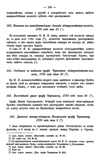 — 108 —
казначейства, почему о пріемѣ и употребленіи сихъ денегъ имѣетъ
адмиралтейская коллегія сдѣлать свое распоряженіе.
100. Выписка гізе всеподдатѣйгиаю доклада адмиралтействе-коллегги,
1785 юда мая 21 (').
Во исполненіе именнаго В. И. В. указа, даннаго сей коллегіи января
въ 14 день сего 1785 года (2), коллегіею надлежащее распоряженіе
сдѣлано, и изъ оныхъ перво повелѣнная эскадра къ выходу на рейдъ
готова перво прочихъ будетъ.
О семъ В. И. В. адмиралтейская коллегія всеподданнѣйше донеся
испрашиваетъ высочайшаго повелѣнія, кому изъ флагмановъ которую
изъ тѣхъ эскадръ въ команду препоручить благоугодно будетъ; при
чемъ всѣмъ находящимся въ здѣшнихъ портахъ флагманамъ приложить
честь имѣетъ списокъ (3).
101. Сообгиеиіе за. подписью графа Черныгиева адмиралтействе-кол-
легги, 1785 года гюня 22 (4).
Ея И. В. всемилостивѣйше втораго сына адмирала и кавалера Грейга
во флотъ свой въ мичманы пожаловать изволила, а зовутъ сего новаго
мичмана Иванъ, о чемъ для исполненія сообщить честь имѣю.
102. Высочайшгй указе графу Чернышеву, 1785 года гюня 30 (ь).
Графъ Иванъ Григорьевичъ. Эскадрѣ подъ командою вице-адмирала
Крюйса повелѣваемъ плаваніе свое распорядить такимъ образомъ, чтобъ
къ концу августа оная къ Кронштадту возвратиться могла.
103. Донесете контре-адмирала Козлянгінова графу Чернышеву,
1785 года іюля 9 (6).
7 іюля отправился съ кронштадтскаго рейда благополучно со всемъ
флотомъ, а 9 числа въ 6 часовъ прошли между Наргина и Суропа,
('} Арх. иорск. минист. (Высочаиш. повелѣн. кн. № 48).
(2) См. внше стр. 104 № 90.
(3) На представленномъ слискѣ флагмановъ рукою Ея И. В. написано «сему» противу
фамиліЗ вице-адмирала Круза, контръ-адмираловъ Коалянинова и Повалипшна.
(4) Арх. морск. минист. (ВысочаЗш. повелѣн. кн. № 48).
(5) Тамъ же.
(6) Арх. морск. минист. (Дѣл. графа Чернышева № 238).
 