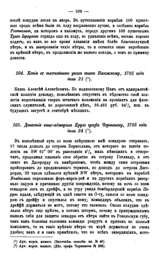 — 109 —
послѣ попудни легли на якорь. Въ путеплаваніи корабли 100 пушеч-
ные предъ всѣми были въ ходу несравненно лучше, а особливо корабль
Ростиславъ, на которомъ я нахожусь, передъ другимъ 100 пушечнымъ
Трехь Іерарховъ гораздо еще въ ходу, во удивленіе всѣмъ, весьма хорошо
ходитъ; но какъ во все время плаванія имѣли болѣе благополучный
вѣтръ, и въ лавированіи тихіе вѣтры, то и остается оные апробовать
въ крѣпкій вѣтръ, въ продолженіи же нашего похода, о чемъ не примину
донести.
104. Еопгя съ высочайшаго указа князю Вяземскому, 1785 года
гюля 21 (').
Князь Алексѣй Алексѣевичъ. По поднесенному Намъ отъ адмиралтей-
ской коллегіи докладу, повелѣваемъ отпустить въ вѣдомство оной кол-
легіи недостающія сверхъ штатнаго положенія на провіантъ ддя флот-
скихъ служителей, но дороговизнѣ цѣнъ, 95.485 руб. 9474 лоп. въ
будущихъ августѣ и сентябрѣ мѣсядахъ.
105. Донесете вгще-адмъирала Ерузо графа Чернышеву, 1785 юда
гюля 24 (9).
Въ новелѣнный путь со всею ввѣренною мнѣ эскадрою отправясь,
17 числа дошелъ до острова Борнгольма, отъ котораго по взятіи пе-
ленга на SW 61° 00' въ разстояніи 47* миль нѣмецкихъ и отворо-
тивъ, продолжая плаваніе свое обратно къ острову Готланду, а отъ
онаго къ Дагерорду съ намѣреніемъ, чтобъ между сими островами
крейсеровать до предписаннаго термина, но дошедъ до острова Даге-
рорда, 22 числа сдѣлался крѣпкій NW вѣтръ, которымъ на кораблѣ
Владиславъ переломило форъ-марса-рей и на другихъ корабляхъ разор-
вало паруса и причинило другія поврежденія, почему на ночь со всею
эскадрою легъ въ дрейфъ, а по утру увидя бомбардирскій корабль Пе-
рунъ вдали, слѣдующій въ однѣ снасти къ О-ту, снялся со всею эскад-
рою съ дрейфу и спустился къ нему; командиръ объявилъ, что въ
дрейфѣ держаться не могъ, потому что заливало. Около полудни сдѣ-
лался вѣтръ еще крѣпче, а потомъ штормъ, почему и принужденнымъ
нашелъ себя для защиты эскадры отъ вѣтра зайти въ Ревельскую губу,
такъ какъ большая половина команды рекрутъ и притомъ не полный
компдектъ, то въ такіе крѣпкіе вѣтры въ морѣ держаться не очень
удобно; какъ я и самъ примѣтилъ, что во всѣхъ экзерциціяхъ, кото-
(]) Арх. морск. минист. (Внсояаиш. повеіѣн. кн. № 48).
(2) Арх. морск. минист. (Дѣд. графа Чернышева № 238),
 