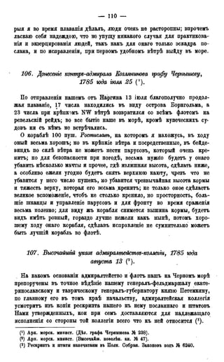 — 110 —
рыя я во время плаванія дѣлалъ, люди очень не расторопны; впрочемъ
ласкаю себя надеждою, что не упущу никакого случая для практикова-
нія и экзерцированія людей, такъ какъ для онаго только эскадра по-
слана, и по исправленіи, при первомъ удобномъ вѣтрѣ выйду въ море.
106. Донесете контре-адмирала Еозлянгтва графу Чершшеву,
1785 юда іюля 25 (').
По отправленіи нашемъ отъ Наргина 13 іюля благополучно продол-
жая плаваніе, 17 числа находились въ внду острова Борнгольма, а
23 числа при крѣпкомъ NW вѣтрѣ возвратился со всѣмъ флотомъ на
ревельскій рейдъ; во все бытіе наше въ морѣ, кромѣ купеческихъ су-
довъ ни съ кѣмъ не встрѣчались.
О кораблѣ 100 пуш. Ростислат, на которомъ я нахожусь, въ ходу
оный весьма хорошъ; но въ крѣпкіе вѣтра и посредственные, въ бейде-
виндъ по силѣ вѣтра не можетъ нести парусовъ, который очень кре-
нитъ; но для безопасности при погодѣ, весьма нужйо будетъ у онаго
убавить нѣсколько мачты и прочее, гдѣ излишняя высота, сдѣлать ниже,
а особливо ежели угодно будетъ снять верхнюю KaioTj, чрезъ что не
убавится у него число пушекъ, но убавится чрезвычайная высота кормы
и тяжесть верху, которая его весьма кренитъ; не только оное сдѣлаетъ
великое вспоможеніе, чтобъ не столько кренило, но просторность, боль-
ше шканцы и управленіе парусовъ и для фронту во время сраженія
весьма полезно; для виду жъ корабля снимется вышина кормы, будетъ
видъ имѣть ровный, гораздо лучше нежели какъ нынѣ, потомъ хоро-
шему ходу онаго корабля, сдѣлавъ исправленіе не сумнительно можетъ
быть лучшій корабль во флотѣ.
107. Высочайшгй указе адмиралтействе-коллегги, 1785 юда
августа 13 (2).
На какомъ основаніи адмиралтейство и флотъ нашъ на Черномъ морѣ
препоручены въ точное вѣдѣніе нашему генералъ-фельдмаршалу екате-
ринославскому и таврическому генералъ-губернатору князю Петемкину,
по главному его въ томъ краѣ начальству, адмиралтейская коллегія
усмотритъ изъ копіи рескрипта нашего къ нему посланнаго и штатовъ
Нами утвержденныхъ, кои при семъ доставляются для надлежащаго
исполненія со стороны той коллегіи всего что къ ней относится (3).
(') Арх. морск. минист. (Дѣл. графа Чернышева № 238).
(2) Арх. морск. минист. (Высочайш. повелѣн. кн. № 47).
(3) Рескриптъ и штаты напечатаны въ Поли. Собран. Законовъ подъ Ш 6240.
 