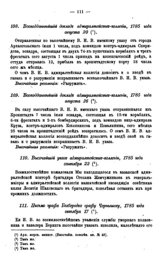 — Ill —
108. Всеподдтнѣйшгй доклада аджралмейомвз-коллегт, 1785 года
августа 20 (!).
Отправленная по высочайшему В. И. В. именному указу отъ города
Архангельскаго іюля 1 числа, подъ командою контръ-адмирала Спири-
дова, эскадра, состоящая въ двухъ 74-хъ пушечныхъ корабляхъ и трехъ
фрегатахъ сего августа 1 числа пришедъ на копенгагенскій рейдъ, а
оттуда отправясь 12, прибыла къ кронштадтскому порту 18 числа
сего жъ мѣсяца. f
О чемъ В. И. В. адмиралтейская коллегія доноситъ и о вводѣ въ
гавань и о разруженіи испрашиваетъ всевысочайшаго В. И. В. указа.
Высочайшая резолюция: «Разружить».
109. Всеподдстнѣйшгй докладе адмиралмействз-коллегги, 1785 юда
августа 26 (*).
Въ силу высочайшаго В. И. В. именнаго указа отправившаяся изъ
Кронштадта 7 числа іюля эскадра, состоящая въ 15-ти корабляхъ,
6-ти фрегатахъ и 2-хъ бомбардирскихъ, подъ командою вице-адмирала
Круза, контръ-адмираловъ Козлянинова и Повалишина, сего мѣсяца
25 числа на кронштадтскій рейдъ возвратилась. О семъ В. И. В. ад-
миралтейская коллегія всеподданнѣйше доноситъ и вводѣ оной въ га-
вань и о разруженіи испрашиваетъ В. И. В. указа.
Вшочайгиая резолюція: «Разружить».
НО. Высочайшгй указе адмиралтействъ-коллегіи, 1785 юда
сентября 22 (3).
Всемилостивѣйше пожаловали Мы находящагося въ казанской адми-
ралтейской конторѣ бригадира Степана Жемчужникова въ генералъ-
маіоры и адмиралтейской коллегіи казначейской экспедиціи совѣтника
князя Леонтія Шаховскаго въ бригадиры, повелѣвая оставить ихъ при
прежнихъ должностяхъ.
111. Письмо графа Безбородко графу Чернышеву, 1785 юда
октября 17 (4).
Ея И. В. во всемилостивѣйшемъ уваженіи службы умершаго полков-
ника и кавалера Беринга высочайше указать изволила, малолѣтняго его
(*) Арх. морск. минист. (Высочайш. повелѣн. кн. № 48).
(2) Тамъ же.'
(3) Тамъ же.
(4) Тамъ же,
 