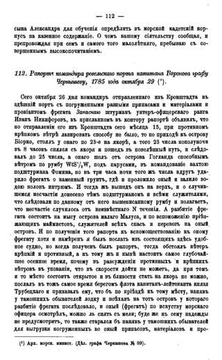 — 112 —
сына Александра для обученія определить въ морской кадетскій кор-
пусъ на казенное содержаніе. О чемъ вашему сіятельству сообщая, и
препровождая при семъ и самого того малолѣтняго, пребываю съ со-
вершеннымъ высокопочитаніемъ.
112. Рапорта командира ревельскаго порта каштана Воронова графу
Чернышеву, 1785 года октября 29 (!).
Сего октября 26 дня командиръ отправленнаго изъ Кронштадта въ
здѣшній портъ съ погруженными разными припасами и матеріалами и
провіантомъ фрегата Запаснаю штурманъ унтеръ-офицерскаго ранга
Иванъ Никифоровъ, въ присланномъ въ контору рапортѣ объявилъ, что
по отправленіи его изъ Кронштадта сего мѣсяда 15, при противномъ
крѣпкомъ вѣтрѣ лавировать способу не было, то по приходѣ къ острову
Біорко, стоялъ у онаго по 23-е на якорѣ, а того 23 числа пополуночи
въ 8 часовъ снялся съ якоря и пошедъ въ повелѣнный путь, и слѣдо-
валъ до 25 числа, а онаго шелъ отъ острова Гогланда способнымъ
вѣтромъ по румбу WtS'/^W, подъ парусами, въ командованіе вахтою
подштурмана Фомина, но въ три часа ночи того жъ числа вдругъ уда-
рило фрегатъ о каменный грунтъ, гдѣ и проломило оный и залило во-
дою полонъ интрюмъ. И тогда жъ вышедъ онъ на верхъ, и о случив-
шемся несчастіи донесено тѣмъ подштурманомъ и всѣми служителями,
что слѣдовали по данному отъ него вышеписанному румбу и полагаетъ,
что несчастіе случилось отъ неизвѣстнаго N теченія. А разбитіе фре-
гата состоитъ на мысу острова малаго Малуса, и по вспоможенію пріѣз-
жающихъ маймистовъ, служителей всѣхъ спасъ и перевезъ на оный
островъ. И по полученіи того рапорта къ вспомоществованію къ оному
фрегату хотя и намѣренъ я былъ послать изъ состоящихъ здѣсь удоб-
ное судно, но когда полученъ былъ рапортъ, тогда обстоялъ вѣтеръ
крѣпкій и противный, а къ тому жъ и нынѣ настоитъ самое глубочай-
шее осеннее время, почему въ разсужденіи противныхъ и крѣпкихъ
вѣтровъ въ упованіи, что въ скорости дойти не можетъ, да при томъ
и то мѣсто состоитъ открытое и въ близости стать на якорь не можно,
послалъ въ тожъ самое время берегомъ флота капитанъ-лейтенанта князя
Трубедкаго и приказалъ ему, что бъ по пріѣздѣ къ тому мѣсту, нанявъ
у тамошнихъ обывателей лодку и поѣхавъ на тотъ островъ у котораго
разбитіё фрегата послѣдовало, и оный (фрегатъ) по искуству морскаго
офицера осмотрѣлъ, можно ль снять съ мели; буде же къ сему надежды
не предусмотрит^ то также старался бъ нанявъ у тамошнихъ обывателей
для выгрузки погруженныхъ во оный припасовъ, матеріаловъ и про-
(') Арх. морск. минист. (Дѣл. графа Чернышева № 89).
 