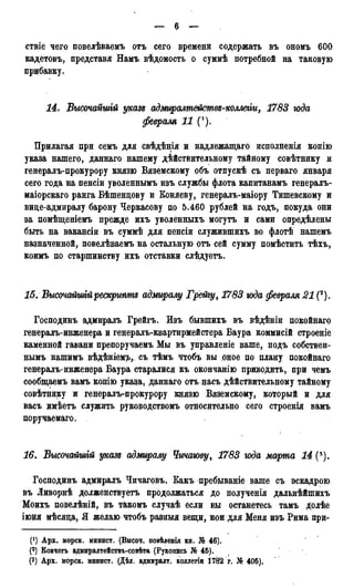 ствіе чего повелѣваемъ отъ сего времени содержать въ ономъ 600
кадетовъ, представя Намъ вѣдомость о суммѣ потребной на таковую
прибавку.
14. Высочайшій указъ адмгіралтемствъ-колжіги, 1783 года
февраля 11 (').
Прилагая при семъ для свѣдѣнія и надлежащаго исполненія копію
указа нашего, даннаго нашему действительному тайному совѣтнику и
генералъ-прокурору князю Вяземскому объ отпускѣ съ перваго января
сего года на пенсіи уволеннымъ изъ службы флота капитанамъ генералъ-
маіорскаго ранга Бѣшендову и Коняеву, генералъ-маіору Тишевскому и
вице-адмиралу барону Черкасову по 5.460 рублей на годъ, покуда они
за помѣщеніемъ прежде ихъ уволенныхъ могутъ и сами опредѣлены
быть на вакансіи въ суммѣ для пенсіи служившихъ во флотѣ нашемъ
назначенной, повелѣваемъ на остальную отъ сей сумму помѣстить тѣхъ,
коимъ по старшинству ихъ отставки слѣдуетъ.
15. Высочайшійрескрипт адмиралу Грейгу, 1783 юда февраля 21 (2).
Господинъ адмиралъ Грейгъ. Изъ бывшихъ въ вѣдѣніи покойнаго
генералъ-инженера и генералъ-квартирмейстера Баура коммисій строеніе
каменной гавани препоручаемъ Мы въ управленіе ваше, подъ собствен-
нымъ нашимъ вѣдѣніем^,, съ тѣмъ чтобъ вы оное по плану покойнаго
генералъ-инженера Баура старалися къ окончанію приводить, при чемъ
сообщаемъ вамъ колію указа, даннаго отъ насъ дѣйствительному тайному
совѣтнику и генералъ-прокурору князю Вяземскому, который и для
васъ дмѣетъ служить руководствомъ относительно сего строенія вамъ
поручаемаго.
16. Высочайшгй указъ адмиралу Чичаюву, 1783 юда марта 14 (*).
Господинъ адмиралъ Чичаговъ. Какъ пребываніе ваше съ эскадрою
въ Ливорнѣ долженствуетъ продолжаться до полученія дальнѣйшихъ
Моихъ повелѣній, въ такомъ случаѣ если вы останетесь тамъ долѣе
іюня мѣсяца, Я желаю чтобъ разныя вещи, кои для Меня изъ Рима при-
Арх. морск. минист. (Высоч. повѣленія кн. № 46).
(2) Ковчегъ адмиралтействъ-совѣта (Рукопись № 45). (
(3) Арх. морск. мннист. (Дѣл. адмиралт. коллегш 1782 г. № 405).
 