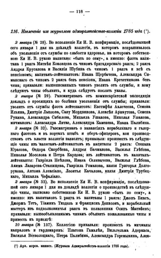 — 118 —
116. Извлечете изъ журналовs адмщйлтействб-коллеііи 1785 юда (!).
2 января (№ 28). Во исполненіе Ея И. В. конфирмаціи, послѣдовавшей
сего января 1 дня на дойладѣ коллегіи, въ которомъ испрашивалось
объ увольненіи отъ службы по слабости здоровья, на которомъ собствен-
ною Ея И. В. рукою написано: «быть по сему», а именно: флота капи-
тана 1 ранга Матвѣя Коковдева съ чиномъ бригадирскаго ранга; 2 ранга
Андрея Крусанова и Васйлія Шубина съ чиномъ 1 ранга и всѣ съ
пенсіономъ; капитанъ-лейтенантовъ: Ивана Щербачева, Александра Си-
манскаго съ чиномъ 2 ранга безъ пенсіона, Ивана Кречетникова безъ
чина; приказали: вышеписанныхъ чиновъ уволить отъ службы, и кому
слѣдуютъ чины объявить, и куда слѣдуетъ послать указы.
2 января (№ 29). Разсматривавъ отъ коммисаріатской эйспедиціи
докладъ о просящихъ по болѣзни увольненія отъ службы; приказали:
уволить отъ службы флота лейтенантовъ: Евстифѣя Аклечеева, Семена
Ильина, Дмитрія Лызлова, Саву Мордвинова, Алёксѣя Арнаутова, Семёна
Букина, Александра Сибилева, Михаила Ушакова, Николая Ушакова,
мичмановъ: Александра Литке, Александра Каменева, Ивана Палибина.
2 января (№ 32). Разсматривавъ о вакансіяхъ корабельнаго и галер-
наго флотовъ и въ портахъ штабъ и оберъ-офидеровъ, кои производ-
ствомъ отъ власти коллегіи зависать; приказали: произвесть въ слѣдую-
щіе чины изъ капитанъ-лейтенантовъ въ капитаны 2 ранга: Степана
Юрасова, Ѳедора Скорбѣева, Андрея Бачманова, Василья Глѣбова,
Николая Мосолова и Петра Кардова; изъ лейтенантовъ въ капитанъ-
лейтенанты: Гавріила Неѣлова, Ивана Селивачева, Василья Глѣбова,
Акима Лазарева-Станищева, Гавріила Романова, князя Григорья Долго-
рукова, Антона Алексіано, Леонтья Качалова, князя Дмитрія Трубед-
каго, Михаила Чефаліано.
2 января (№ 33). Во исполненіе Ея И. В. конфирмадіи, послѣдовав-
шей сего января 1 дня на докладѣ коллегіи о производствѣ въ слѣдую-
щіе чины, написано собственною Бя И. В. рукою «быть по сему», а
именно: изъ капитановъ 2 . ранга въ капитаны 1 ранга: Джонъ Биксъ,
Джоржъ Тетъ, Тіаминъ Тиздель и Франдискъ Денисонъ, и корабельный
мастеръ изъ подполковничья ранга въ ПОЛКОВНИКЕ ОСИПЪ Матвѣевъ;
приказали: вышеобъявленнымъ чинамъ объявить пожалованные чины и
привесть къ присягѣ:
10 января (№ 137). Коллегіею Приказали: произвесть въ мичманы
капраловъ и гардемаринъ: Платона Гамалѣя, Вильгельма Адеркаса,
Василья Всёволоцкаго, Петра Палибина, Александра Горемыкина, Алек-
Арх. морск. минист. (Журналы Адмиралтействь-коллегіи 1785 года).
і
 