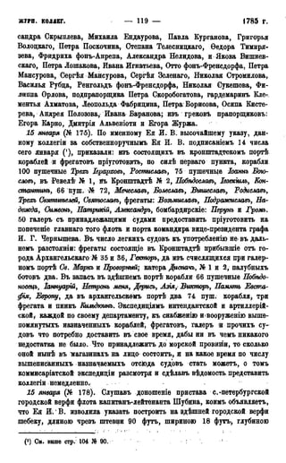 жури, коддег. — 119 — 1785 г.
сандра Скрыплева, Михаила Ендаурова, Павла Курганова, Григорья
Волоцкаго, Петра Поскочина, Степана Телесницкаго, Ѳедора Тимиря-
зева, Фридриха фонъ-Анрепа, Александра Нелидова, и Якова Вишнев-
скаго, Петра Лошакова, Ивана Игнатьева, Отто фонъ-Френсдорфа, Петра
Мансурова, Сергѣя Мансурова, Сергѣя Зеленаго, Николая Стромилова,
Василья Рубца, Ренгольдъ фонъ-Френсдорфа, Николая Сукешова, Фи-
липпа Орлова, подпрапорщика Петра Скоробогатова, гардемаринъ Кле-
ментья Ахматова, Леопольда Фабрицина, Петра Борисова* Осипа Кисте-
рева, Андрея Полозова, Ивана Баранова; изъ грековъ прапорщиковъ:
Егора Карно, Дмитрія Альвеніоти и Егора Журжа.
15 января• -(Кб 175). По именному Ея И. В. высочайшему указу, дан-
ному коллегіи за собственноручнымъ Ея И. В. подписаніемъ 14 числа
сего января ('), приказали: изъ состоящихъ въ кронштадтскомъ портѣ
кораблей и фрегатовъ пріуготовить, по силѣ перваго пункта, корабли
100 пушечные Трехь Іерарховь, Ростмславъ, 75 пушечные Іоаннъ Бою-
словъ, въ Ревелѣ № 1, въ Кронштадтѣ № 2, Побѣдославъ, Іезекіилъ, Еон-
статтнъ, 66 пуш. № 72, Мечеславъ, Болеславъ, Вышеславъ, Родиславь9
Трехь Святителей, Святославъ, фрегаты: Возьмиславь, Подражиславъ, На-
дежда, Симеонъ, Патрикій, Ашсандръ, бомбардирскіе: Перунъ и Громъ.
50 галеръ съ принадлежащими судами предоставить пріуготовить на
попеченіе главнаго того флота и порта командира вице-президента графа
И. Г. Чернышева. Въ число легкихъ судовъ къ употреблению не въ даль-
немъ разстояніи: фрегаты состоящіе въ Кронштадтѣ прибывшіе отъ го-
рода Архангельска^) № 35 и 36, Гекторъу да изъ счислящихся при галер-
номъ портѣ Св. Маркъ и Проворный; катера Диспачь, №1 и 2, палубныхъ
ботовъ два. Въ запасъ въ здѣшнемъ портѣ корабли 66 пушечные Нобѣдо-
носецъ, Іаннуарш, Нетронъ меня, Дерись, Азія, Викторъ, Намять Евста-
фія, Европу, да въ архангельскомъ портѣ два 74 пуш. корабля* три
фрегата и пинкъ Кильдюинъ. Экспедиціямъ интендантской и артиллерій-
ской, каждой по своему департаменту, къ снабженію и<вооруженію выше-
помянутыхъ назначенныхъ кораблей, фрегатовъ, галеръ и прочихъ су-
довъ что потребно доставить въ свое время, дабы ни въ чемъ никакого
недостатка не было. Что принадлежитъ до морской провизіи, то сколько
оной нынѣ въ магазинахъ на лицо состоитъ, и на какое время по числу
вышеписанныхъ назначаемыхъ отсюда судовъ стать можетъ, о томъ
коммисаріатской экснедиціи разсмотря и сдѣлавъ вѣдомость представить
коллегіи немедленно.
15 января (№ 178). Слушавъ доношеніе пристава с.-петербургской
городской верфи флота капитанъ-лейтенанта Шубина, коимъ объявляетъ,
что Ея И.' В. изволила указать построить на здѣшней городской верфи
шебеку, длиною чрезъ штевни 90 футъ, шириною 18 футъ* глубиною
(!) См. выше стр.' 104 90. !
 